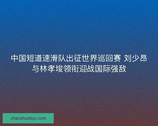 中国短道速滑队出征世界巡回赛 刘少昂与林孝埈领衔迎战国际强敌