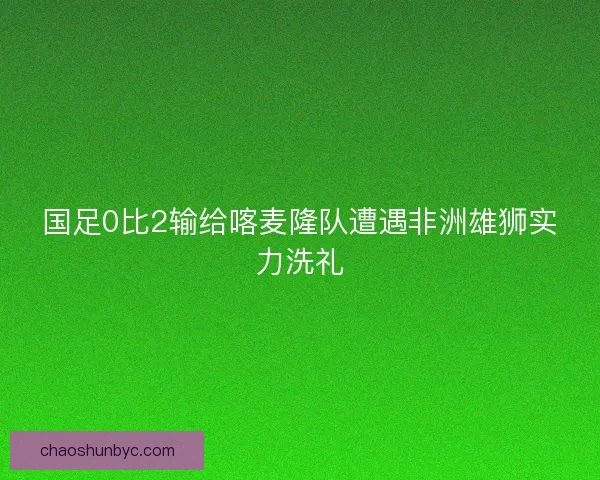 国足0比2输给喀麦隆队遭遇非洲雄狮实力洗礼