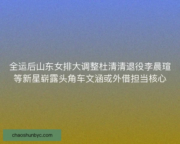 全运后山东女排大调整杜清清退役李晨瑄等新星崭露头角车文涵或外借担当核心